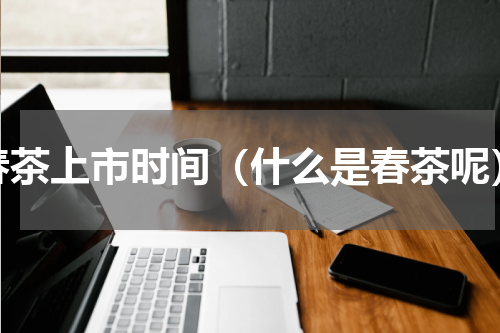 春茶上市时间（什么是春茶呢）