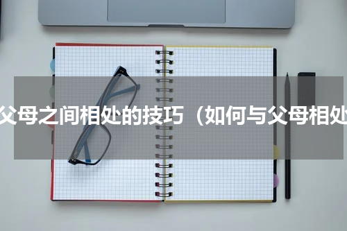 与父母之间相处的技巧（如何与父母相处）