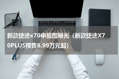 新款捷途x70申报图曝光（新款捷途X70PLUS预售8.99万元起）