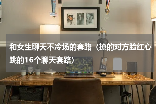 和女生聊天不冷场的套路（撩的对方脸红心跳的16个聊天套路）