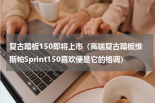 复古踏板150即将上市（高端复古踏板维斯帕Sprint150喜欢便是它的格调）