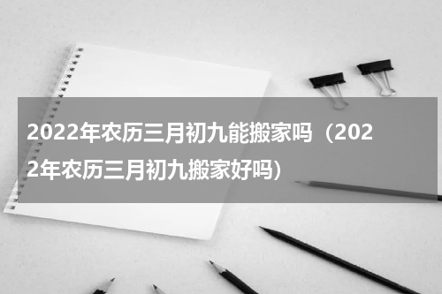 2022年农历三月初九能搬家吗（2022年农历三月初九搬家好吗）