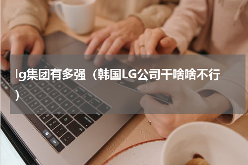 lg集团有多强（韩国LG公司干啥啥不行）