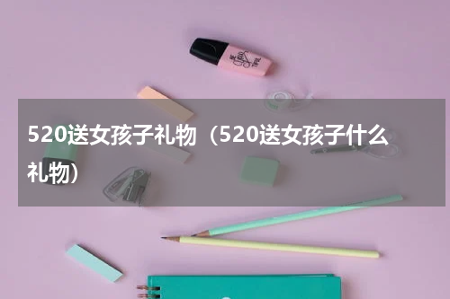 520送女孩子礼物（520送女孩子什么礼物）