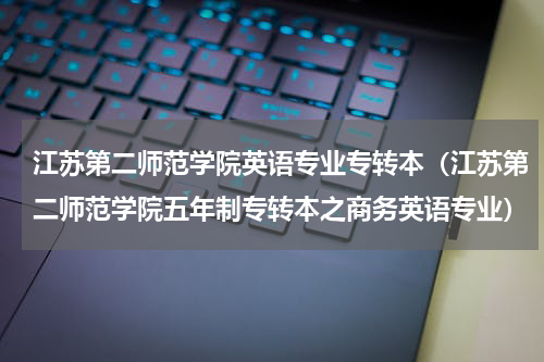 江苏第二师范学院英语专业专转本（江苏第二师范学院五年制专转本之商务英语专业）