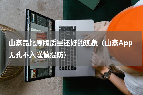 山寨品比原版质量还好的现象（山寨App无孔不入谨慎提防）