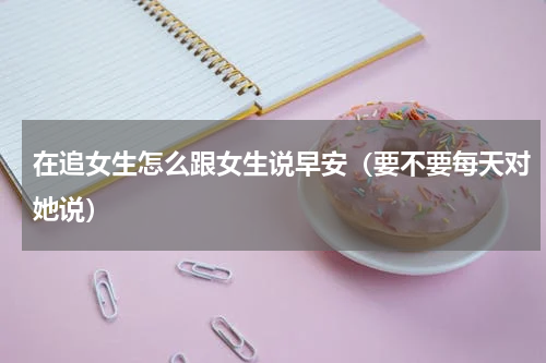 在追女生怎么跟女生说早安（要不要每天对她说）