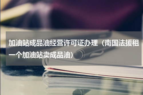 加油站成品油经营许可证办理（南国法援租一个加油站卖成品油）