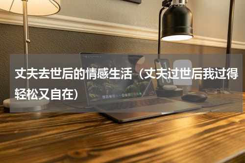 丈夫去世后的情感生活（丈夫过世后我过得轻松又自在）