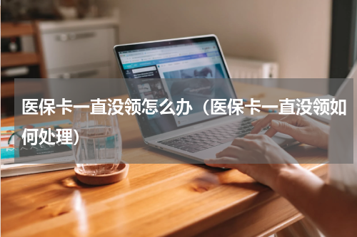 医保卡一直没领怎么办（医保卡一直没领如何处理）