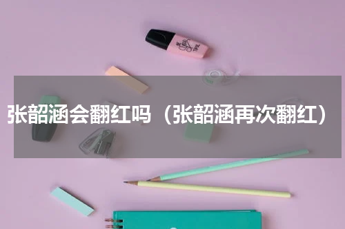 张韶涵会翻红吗（张韶涵再次翻红）