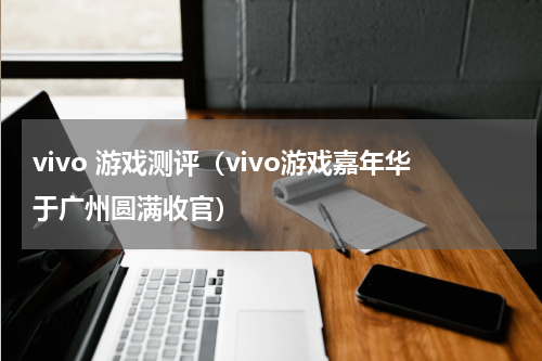 vivo 游戏测评（vivo游戏嘉年华于广州圆满收官）