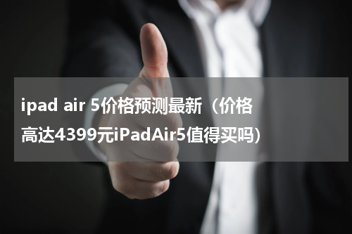 ipad air 5价格预测最新（价格高达4399元iPadAir5值得买吗）