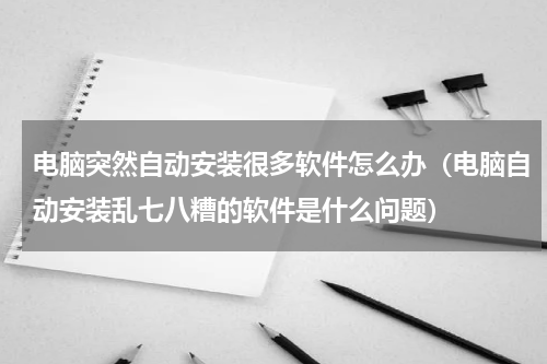 电脑突然自动安装很多软件怎么办（电脑自动安装乱七八糟的软件是什么问题）