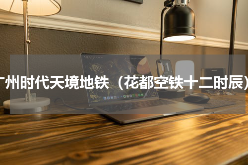 广州时代天境地铁（花都空铁十二时辰）