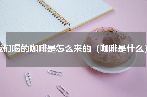 我们喝的咖啡是怎么来的（咖啡是什么）