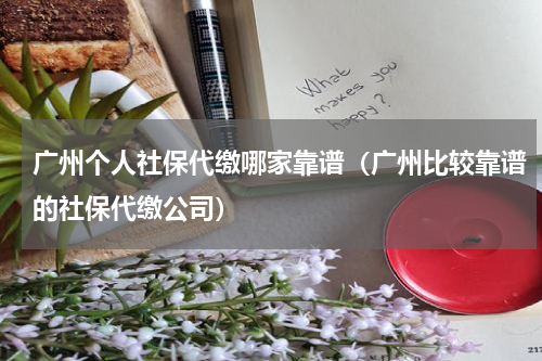 广州个人社保代缴哪家靠谱（广州比较靠谱的社保代缴公司）