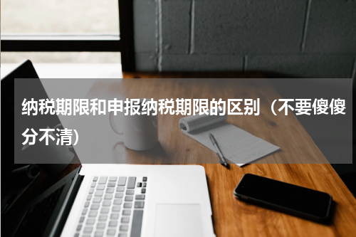 纳税期限和申报纳税期限的区别（不要傻傻分不清）