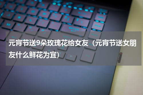 元宵节送9朵玫瑰花给女友（元宵节送女朋友什么鲜花为宜）