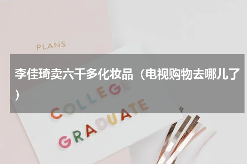 李佳琦卖六千多化妆品（电视购物去哪儿了）