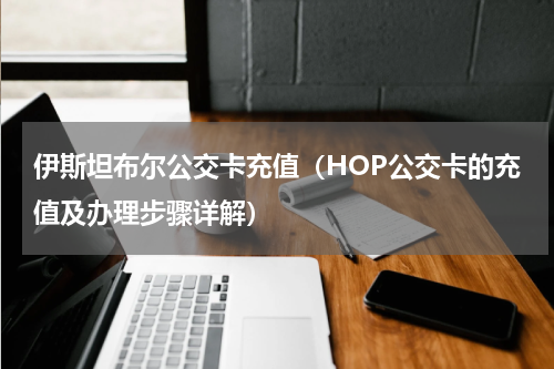 伊斯坦布尔公交卡充值（HOP公交卡的充值及办理步骤详解）