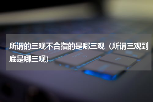 所谓的三观不合指的是哪三观（所谓三观到底是哪三观）