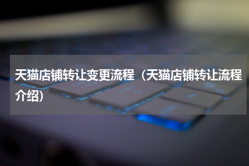 天猫店铺转让变更流程（天猫店铺转让流程介绍）