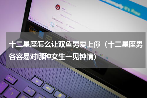 十二星座怎么让双鱼男爱上你（十二星座男各容易对哪种女生一见钟情）