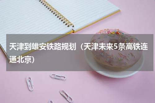 天津到雄安铁路规划（天津未来5条高铁连通北京）