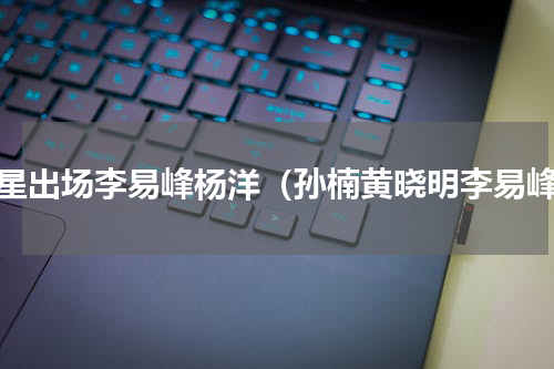 明星出场李易峰杨洋（孙楠黄晓明李易峰）