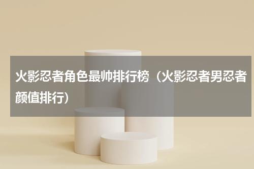 火影忍者角色最帅排行榜（火影忍者男忍者颜值排行）