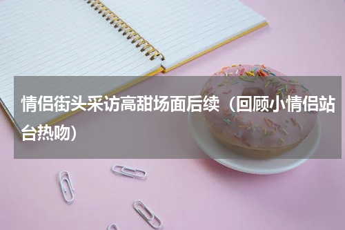情侣街头采访高甜场面后续（回顾小情侣站台热吻）