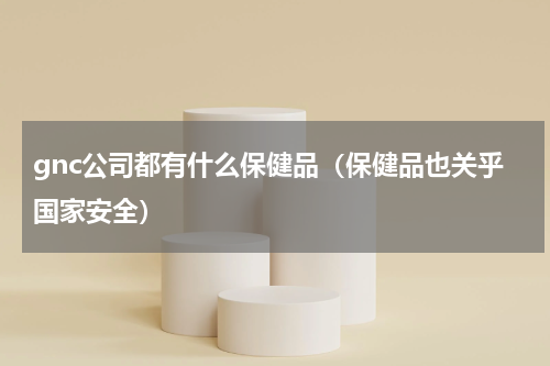 gnc公司都有什么保健品（保健品也关乎国家安全）