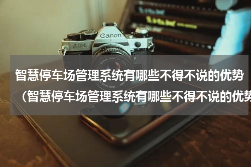 智慧停车场管理系统有哪些不得不说的优势（智慧停车场管理系统有哪些不得不说的优势）