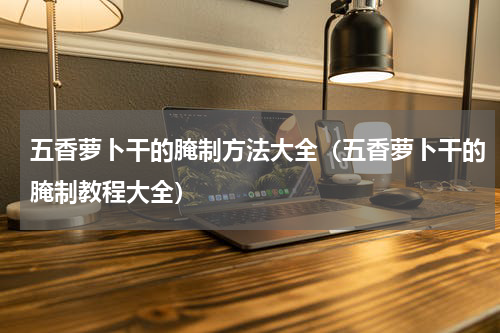 五香萝卜干的腌制方法大全（五香萝卜干的腌制教程大全）