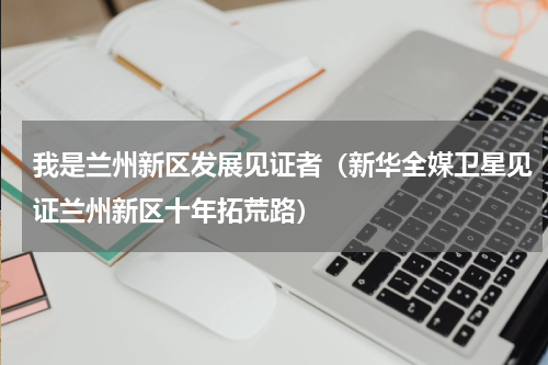 我是兰州新区发展见证者（新华全媒卫星见证兰州新区十年拓荒路）