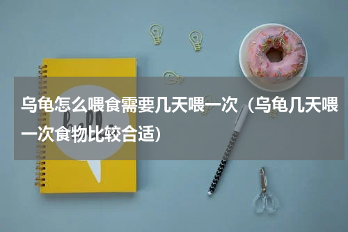 乌龟怎么喂食需要几天喂一次（乌龟几天喂一次食物比较合适）