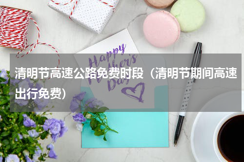 清明节高速公路免费时段（清明节期间高速出行免费）