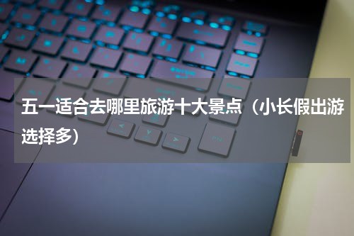 五一适合去哪里旅游十大景点（小长假出游选择多）