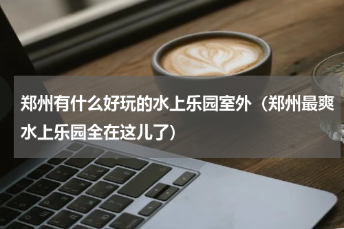 郑州有什么好玩的水上乐园室外（郑州最爽水上乐园全在这儿了）