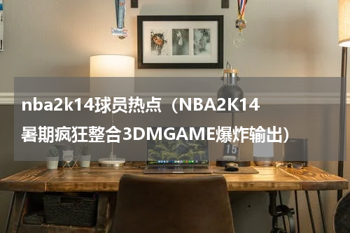 nba2k14球员热点（NBA2K14暑期疯狂整合3DMGAME爆炸输出）