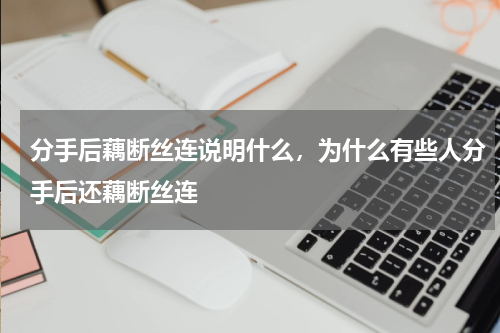 分手后藕断丝连说明什么，为什么有些人分手后还藕断丝连