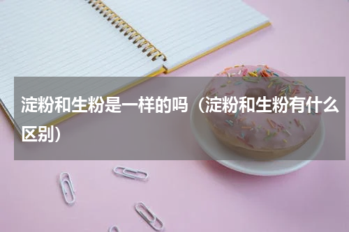 淀粉和生粉是一样的吗（淀粉和生粉有什么区别）