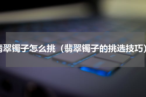 翡翠镯子怎么挑（翡翠镯子的挑选技巧）