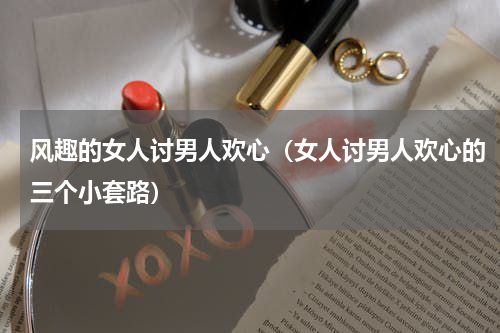 风趣的女人讨男人欢心（女人讨男人欢心的三个小套路）