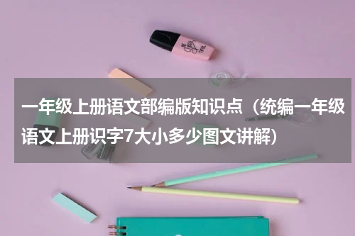 一年级上册语文部编版知识点（统编一年级语文上册识字7大小多少图文讲解）