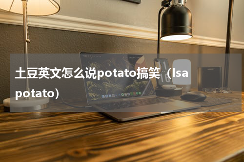 土豆英文怎么说potato搞笑（Isapotato）