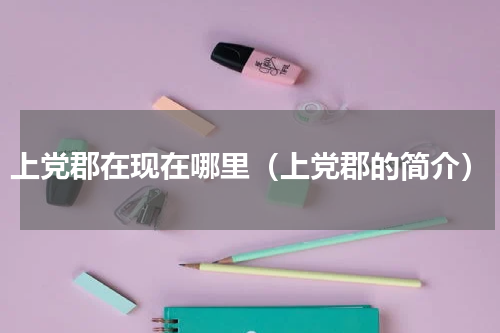 上党郡在现在哪里（上党郡的简介）