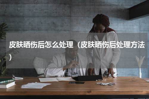 皮肤晒伤后怎么处理（皮肤晒伤后处理方法）