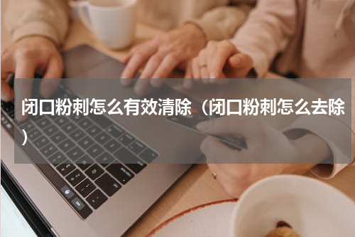 闭口粉刺怎么有效清除（闭口粉刺怎么去除）